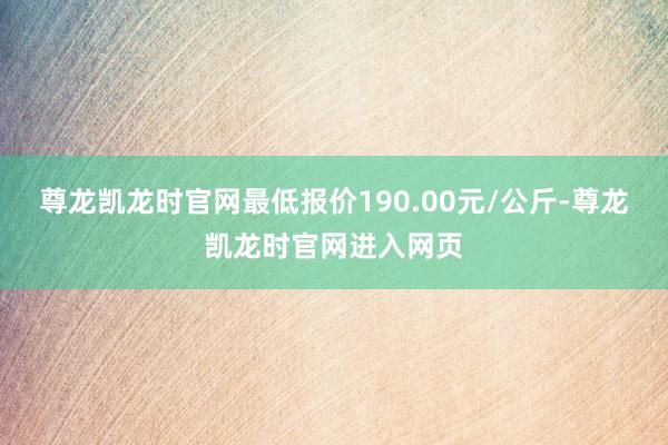 尊龙凯龙时官网最低报价190.00元/公斤-尊龙凯龙时官网进入网页
