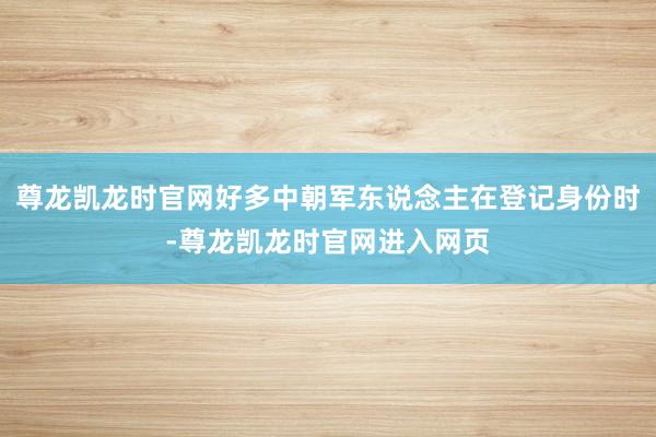尊龙凯龙时官网好多中朝军东说念主在登记身份时-尊龙凯龙时官网进入网页