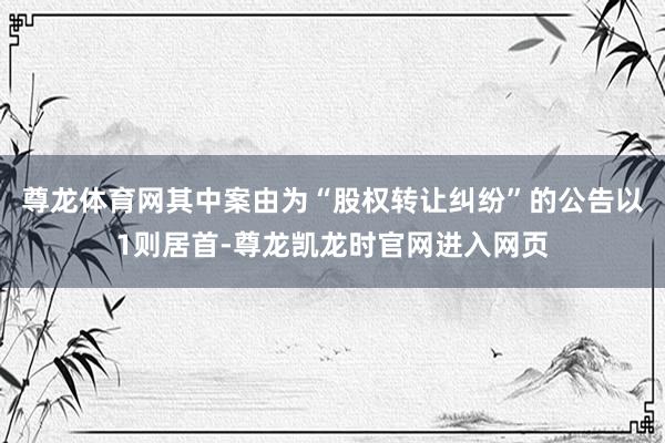 尊龙体育网其中案由为“股权转让纠纷”的公告以1则居首-尊龙凯龙时官网进入网页