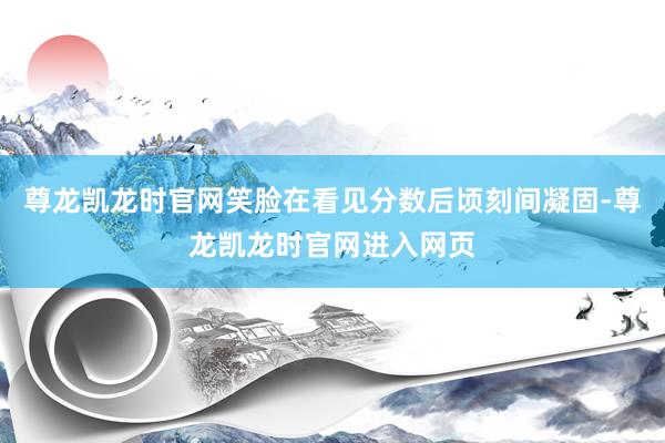 尊龙凯龙时官网笑脸在看见分数后顷刻间凝固-尊龙凯龙时官网进入网页
