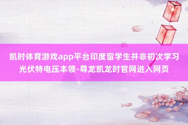 凯时体育游戏app平台印度留学生并非初次学习光伏特电压本领-尊龙凯龙时官网进入网页