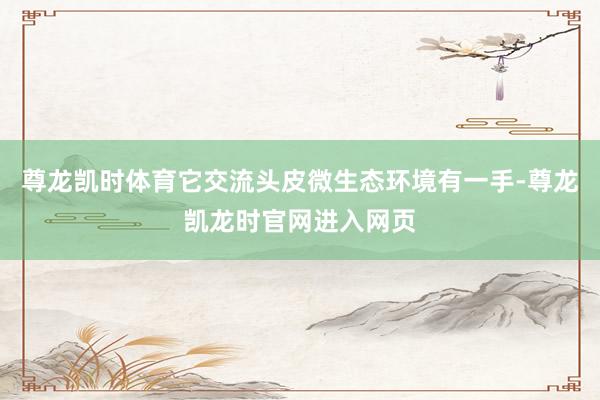尊龙凯时体育它交流头皮微生态环境有一手-尊龙凯龙时官网进入网页