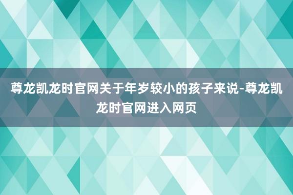 尊龙凯龙时官网关于年岁较小的孩子来说-尊龙凯龙时官网进入网页