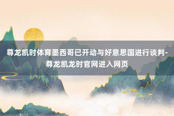 尊龙凯时体育墨西哥已开动与好意思国进行谈判-尊龙凯龙时官网进入网页