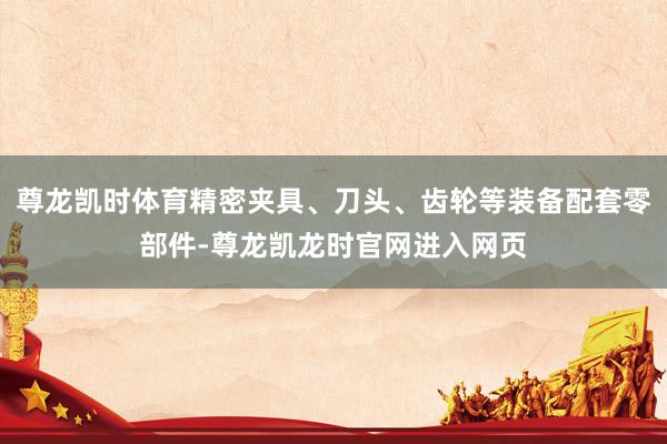 尊龙凯时体育精密夹具、刀头、齿轮等装备配套零部件-尊龙凯龙时官网进入网页