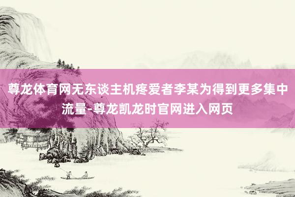 尊龙体育网无东谈主机疼爱者李某为得到更多集中流量-尊龙凯龙时官网进入网页
