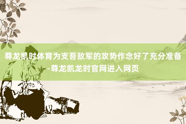 尊龙凯时体育为支吾敌军的攻势作念好了充分准备-尊龙凯龙时官网进入网页
