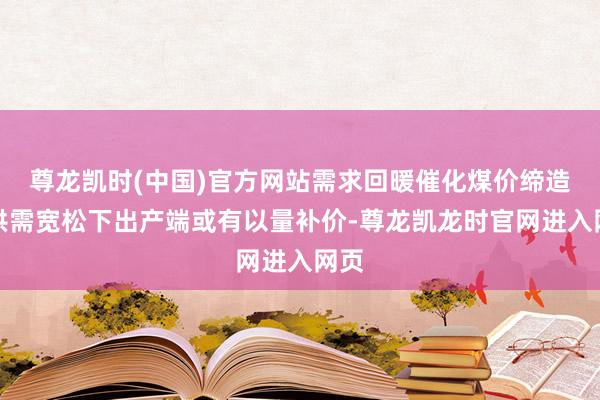 尊龙凯时(中国)官方网站需求回暖催化煤价缔造；供需宽松下出产端或有以量补价-尊龙凯龙时官网进入网页