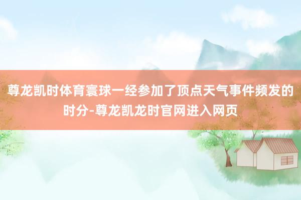 尊龙凯时体育寰球一经参加了顶点天气事件频发的时分-尊龙凯龙时官网进入网页
