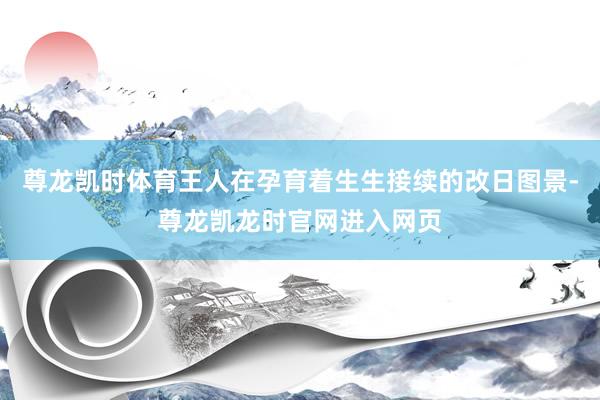 尊龙凯时体育王人在孕育着生生接续的改日图景-尊龙凯龙时官网进入网页