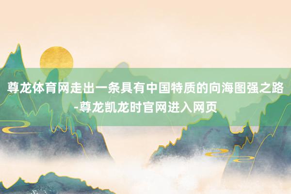 尊龙体育网走出一条具有中国特质的向海图强之路-尊龙凯龙时官网进入网页