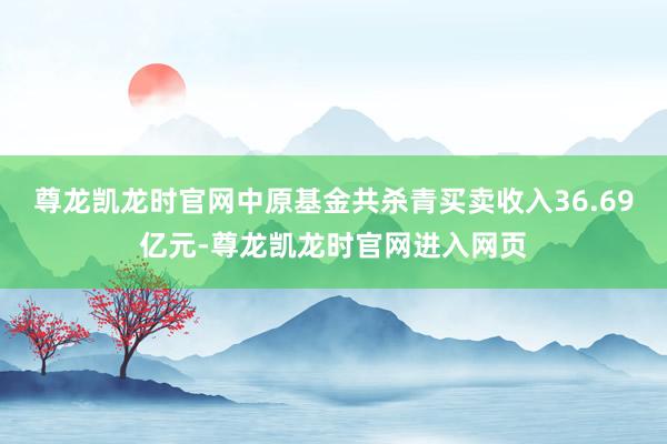 尊龙凯龙时官网中原基金共杀青买卖收入36.69亿元-尊龙凯龙时官网进入网页