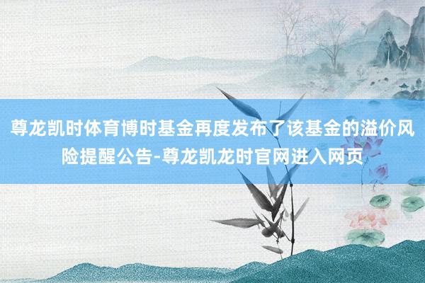 尊龙凯时体育博时基金再度发布了该基金的溢价风险提醒公告-尊龙凯龙时官网进入网页