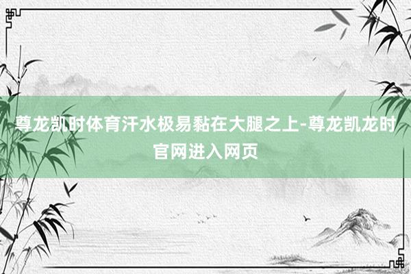 尊龙凯时体育汗水极易黏在大腿之上-尊龙凯龙时官网进入网页