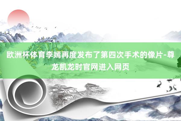 欧洲杯体育李嫣再度发布了第四次手术的像片-尊龙凯龙时官网进入网页