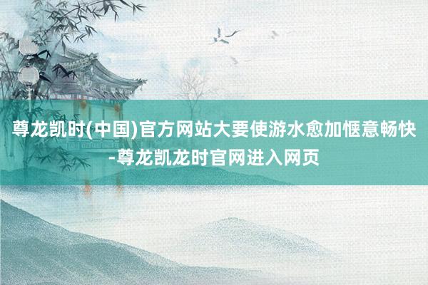 尊龙凯时(中国)官方网站大要使游水愈加惬意畅快-尊龙凯龙时官网进入网页
