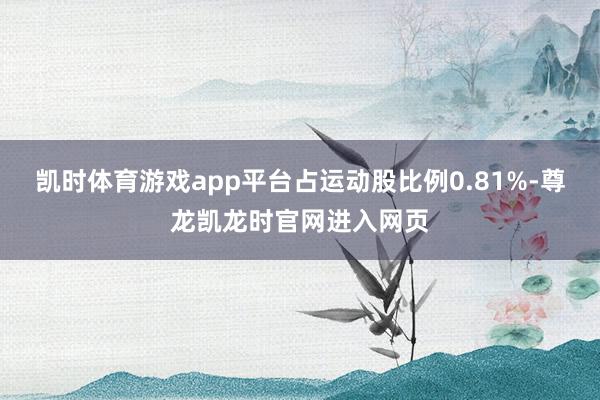 凯时体育游戏app平台占运动股比例0.81%-尊龙凯龙时官网进入网页