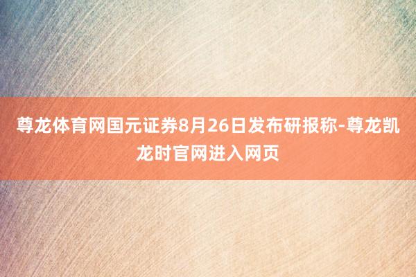 尊龙体育网国元证券8月26日发布研报称-尊龙凯龙时官网进入网页