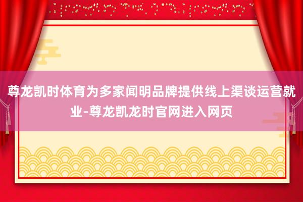 尊龙凯时体育为多家闻明品牌提供线上渠谈运营就业-尊龙凯龙时官网进入网页