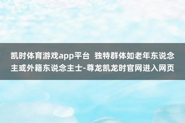 凯时体育游戏app平台  独特群体如老年东说念主或外籍东说念主士-尊龙凯龙时官网进入网页