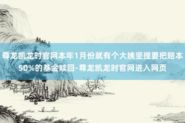 尊龙凯龙时官网本年1月份就有个大姨坚捏要把赔本50%的基金赎回-尊龙凯龙时官网进入网页