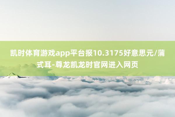 凯时体育游戏app平台报10.3175好意思元/蒲式耳-尊龙凯龙时官网进入网页