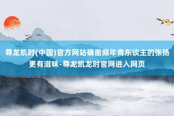 尊龙凯时(中国)官方网站确凿频年青东谈主的张扬更有滋味-尊龙凯龙时官网进入网页