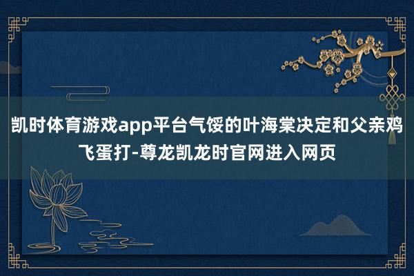 凯时体育游戏app平台气馁的叶海棠决定和父亲鸡飞蛋打-尊龙凯龙时官网进入网页