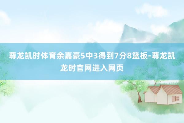 尊龙凯时体育余嘉豪5中3得到7分8篮板-尊龙凯龙时官网进入网页