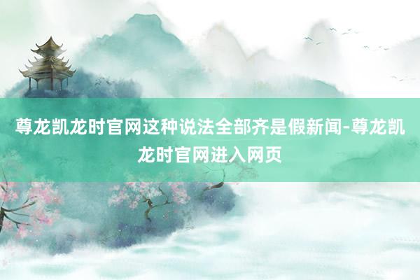 尊龙凯龙时官网这种说法全部齐是假新闻-尊龙凯龙时官网进入网页
