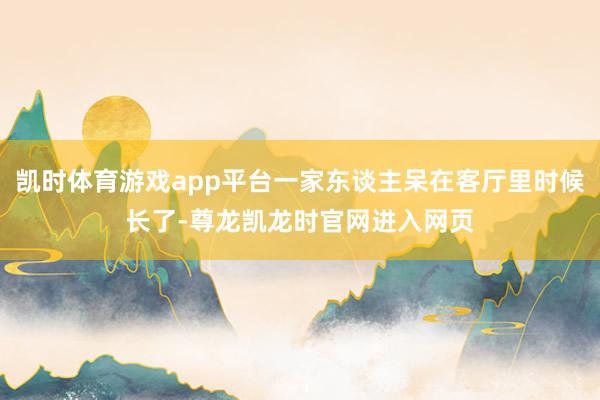 凯时体育游戏app平台一家东谈主呆在客厅里时候长了-尊龙凯龙时官网进入网页