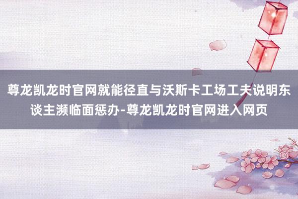 尊龙凯龙时官网就能径直与沃斯卡工场工夫说明东谈主濒临面惩办-尊龙凯龙时官网进入网页