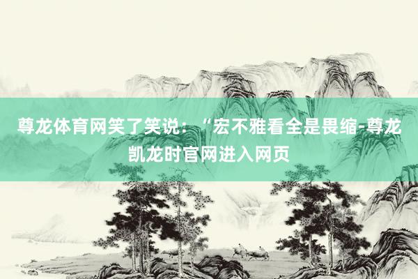 尊龙体育网笑了笑说：“宏不雅看全是畏缩-尊龙凯龙时官网进入网页