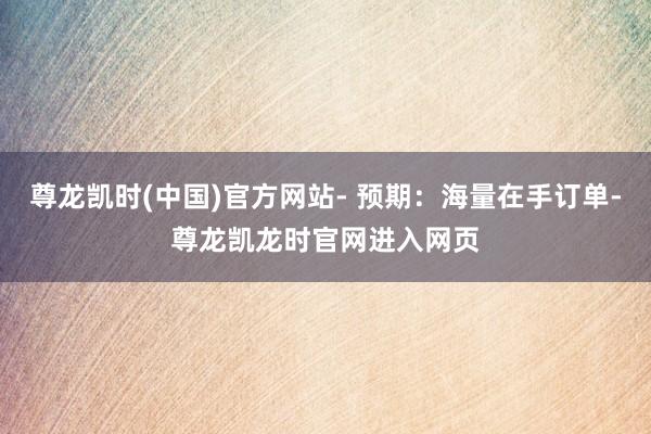 尊龙凯时(中国)官方网站- 预期：海量在手订单-尊龙凯龙时官网进入网页
