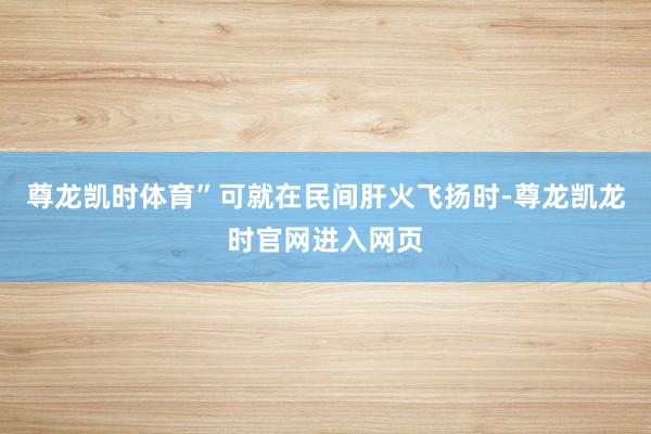 尊龙凯时体育”可就在民间肝火飞扬时-尊龙凯龙时官网进入网页