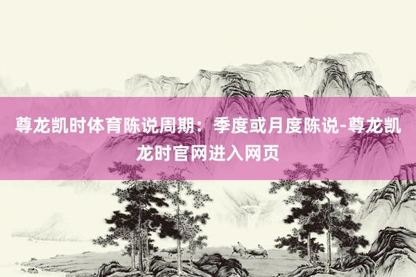 尊龙凯时体育陈说周期:季度或月度陈说-尊龙凯龙时官网进入网页