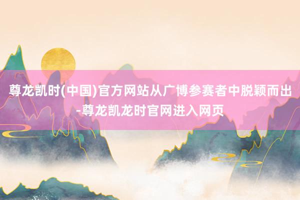 尊龙凯时(中国)官方网站从广博参赛者中脱颖而出-尊龙凯龙时官网进入网页