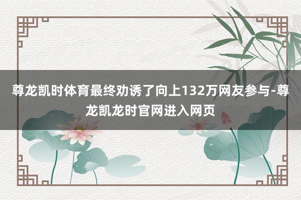 尊龙凯时体育最终劝诱了向上132万网友参与-尊龙凯龙时官网进入网页