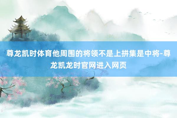 尊龙凯时体育他周围的将领不是上拼集是中将-尊龙凯龙时官网进入网页
