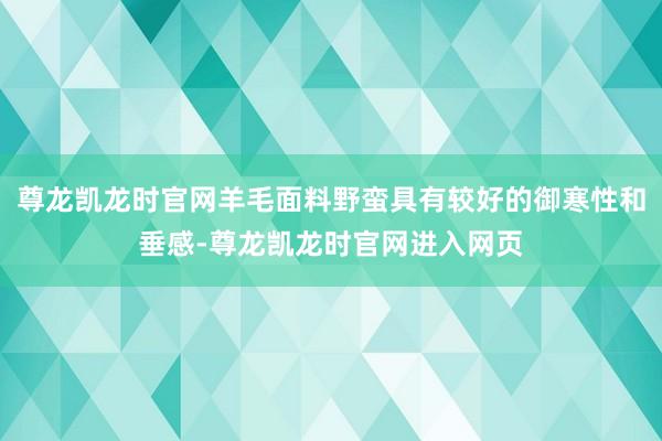尊龙凯龙时官网羊毛面料野蛮具有较好的御寒性和垂感-尊龙凯龙时官网进入网页