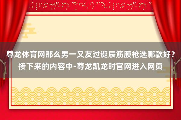 尊龙体育网那么男一又友过诞辰筋膜枪选哪款好?接下来的内容中-尊龙凯龙时官网进入网页