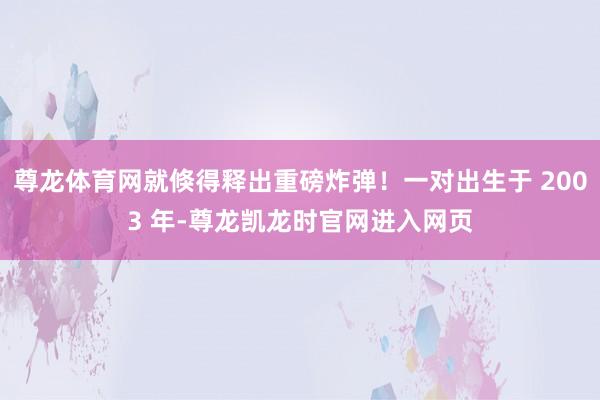 尊龙体育网就倏得释出重磅炸弹！一对出生于 2003 年-尊龙凯龙时官网进入网页