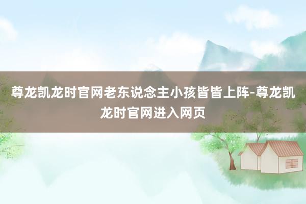 尊龙凯龙时官网老东说念主小孩皆皆上阵-尊龙凯龙时官网进入网页