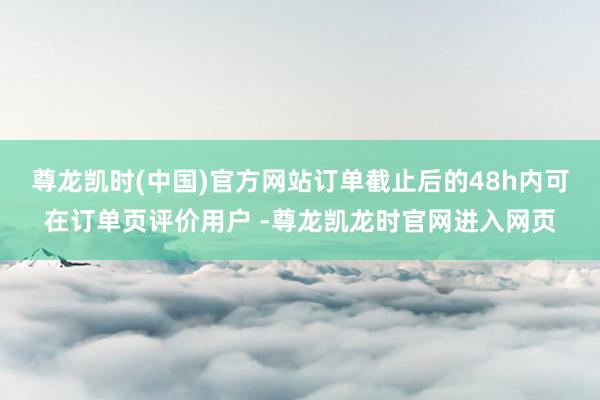 尊龙凯时(中国)官方网站订单截止后的48h内可在订单页评价用户 -尊龙凯龙时官网进入网页