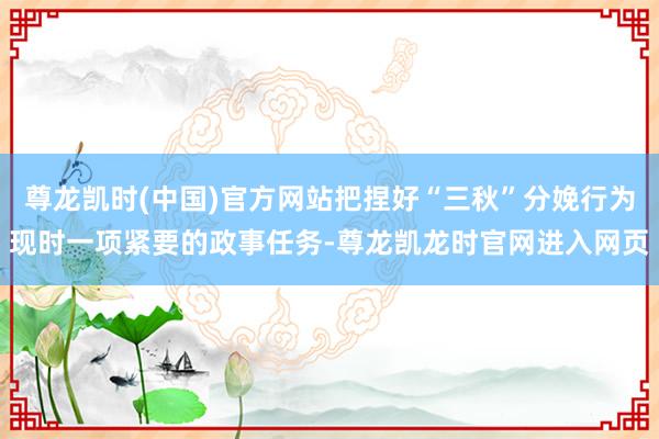 尊龙凯时(中国)官方网站把捏好“三秋”分娩行为现时一项紧要的政事任务-尊龙凯龙时官网进入网页