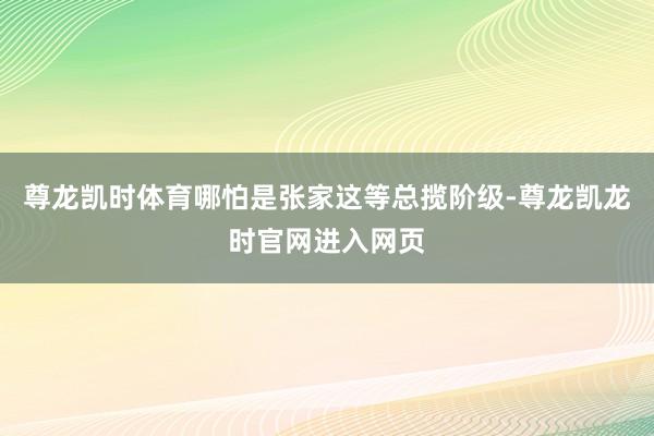 尊龙凯时体育哪怕是张家这等总揽阶级-尊龙凯龙时官网进入网页