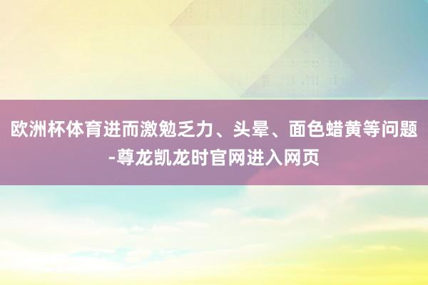 欧洲杯体育进而激勉乏力、头晕、面色蜡黄等问题-尊龙凯龙时官网进入网页