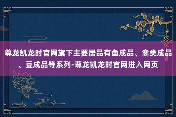 尊龙凯龙时官网旗下主要居品有鱼成品、禽类成品、豆成品等系列-尊龙凯龙时官网进入网页