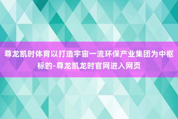 尊龙凯时体育以打造宇宙一流环保产业集团为中枢标的-尊龙凯龙时官网进入网页