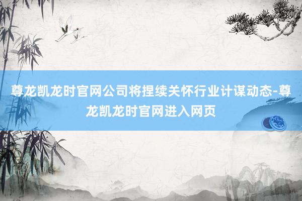 尊龙凯龙时官网公司将捏续关怀行业计谋动态-尊龙凯龙时官网进入网页